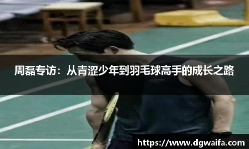 周磊专访：从青涩少年到羽毛球高手的成长之路